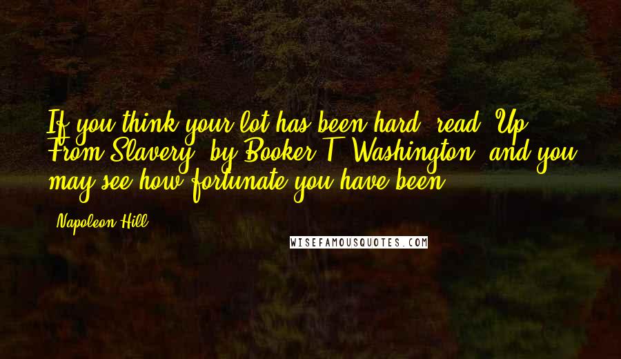 Napoleon Hill Quotes: If you think your lot has been hard, read 'Up From Slavery' by Booker T. Washington, and you may see how fortunate you have been.