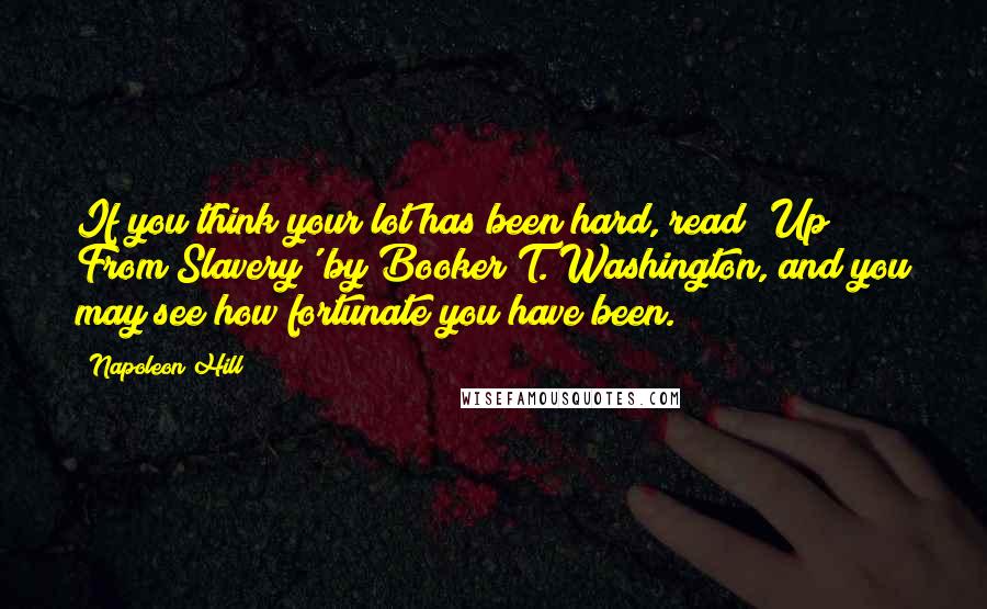 Napoleon Hill Quotes: If you think your lot has been hard, read 'Up From Slavery' by Booker T. Washington, and you may see how fortunate you have been.