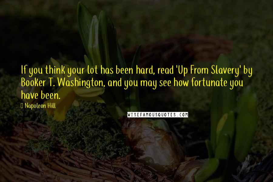 Napoleon Hill Quotes: If you think your lot has been hard, read 'Up From Slavery' by Booker T. Washington, and you may see how fortunate you have been.