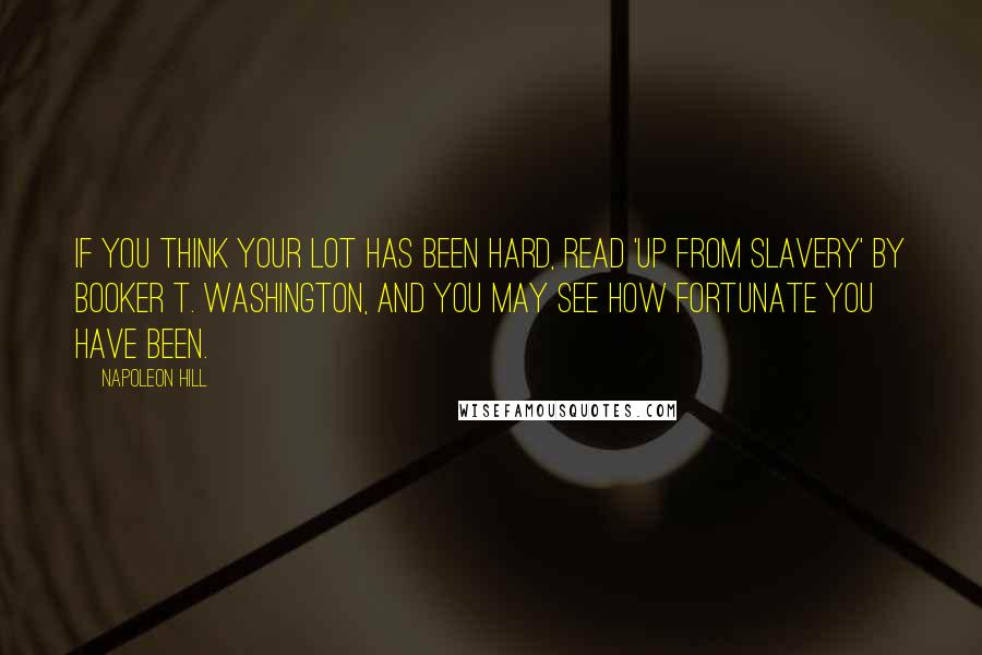 Napoleon Hill Quotes: If you think your lot has been hard, read 'Up From Slavery' by Booker T. Washington, and you may see how fortunate you have been.