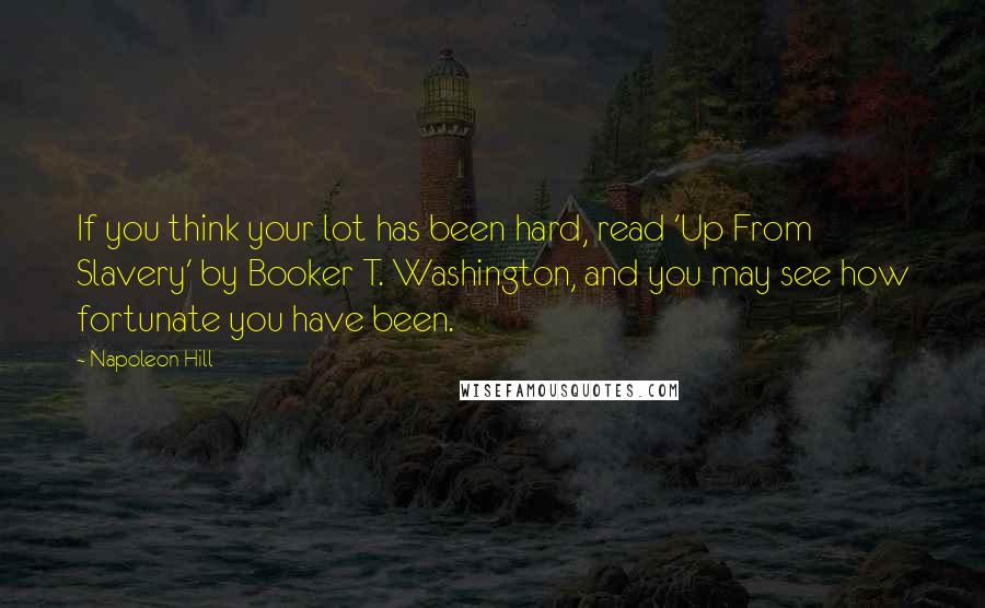 Napoleon Hill Quotes: If you think your lot has been hard, read 'Up From Slavery' by Booker T. Washington, and you may see how fortunate you have been.