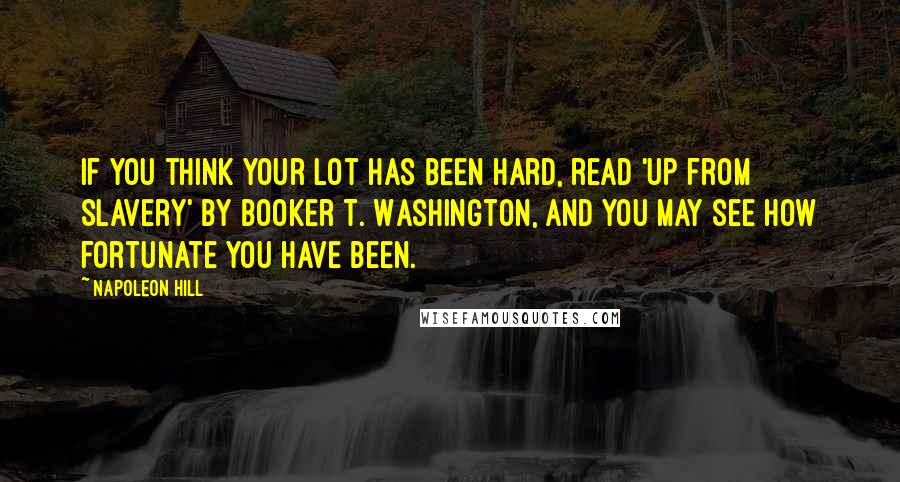 Napoleon Hill Quotes: If you think your lot has been hard, read 'Up From Slavery' by Booker T. Washington, and you may see how fortunate you have been.