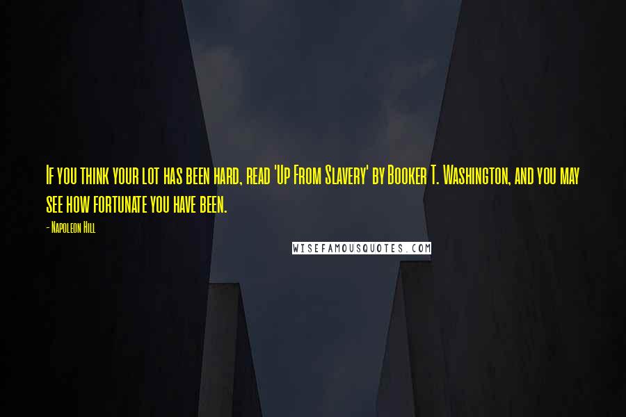 Napoleon Hill Quotes: If you think your lot has been hard, read 'Up From Slavery' by Booker T. Washington, and you may see how fortunate you have been.