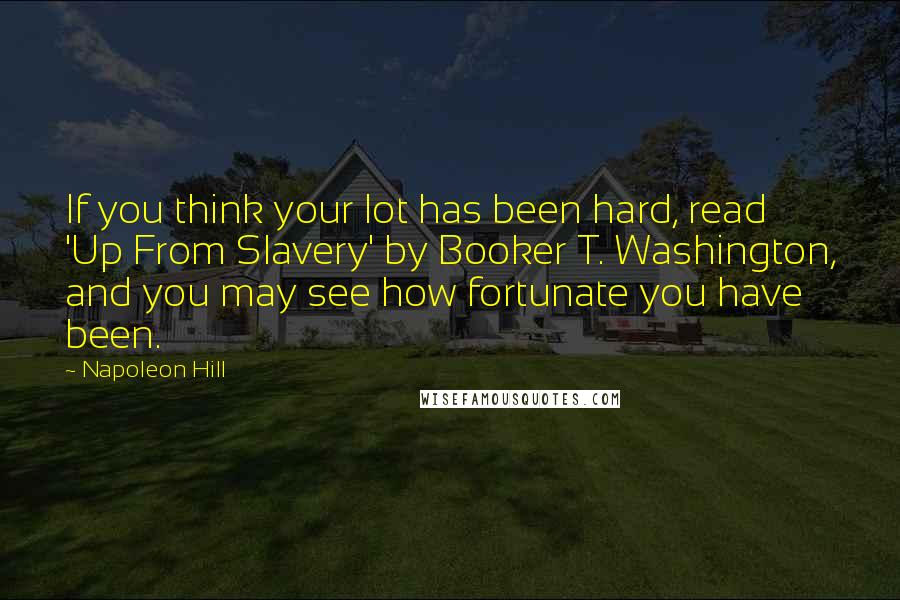 Napoleon Hill Quotes: If you think your lot has been hard, read 'Up From Slavery' by Booker T. Washington, and you may see how fortunate you have been.