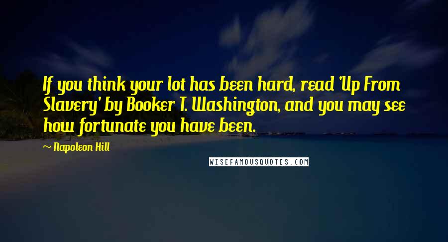 Napoleon Hill Quotes: If you think your lot has been hard, read 'Up From Slavery' by Booker T. Washington, and you may see how fortunate you have been.