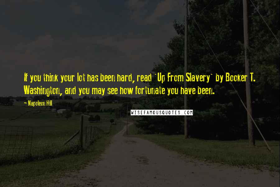 Napoleon Hill Quotes: If you think your lot has been hard, read 'Up From Slavery' by Booker T. Washington, and you may see how fortunate you have been.