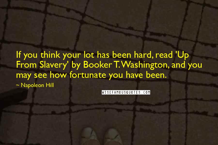 Napoleon Hill Quotes: If you think your lot has been hard, read 'Up From Slavery' by Booker T. Washington, and you may see how fortunate you have been.