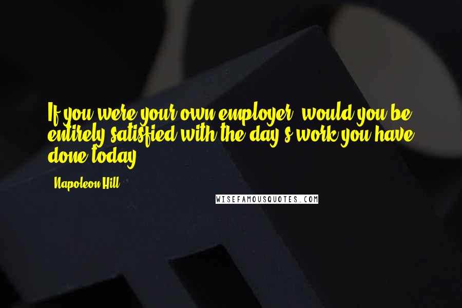 Napoleon Hill Quotes: If you were your own employer, would you be entirely satisfied with the day's work you have done today?