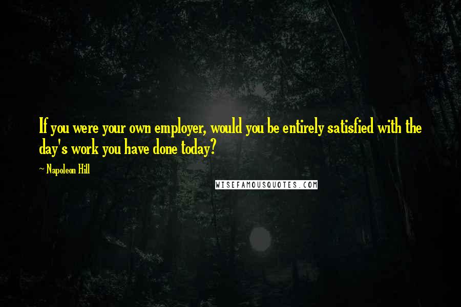 Napoleon Hill Quotes: If you were your own employer, would you be entirely satisfied with the day's work you have done today?