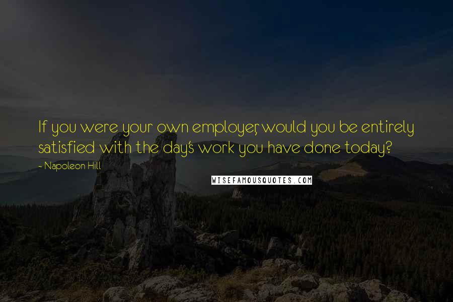 Napoleon Hill Quotes: If you were your own employer, would you be entirely satisfied with the day's work you have done today?