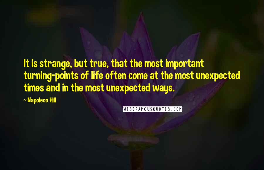 Napoleon Hill Quotes: It is strange, but true, that the most important turning-points of life often come at the most unexpected times and in the most unexpected ways.
