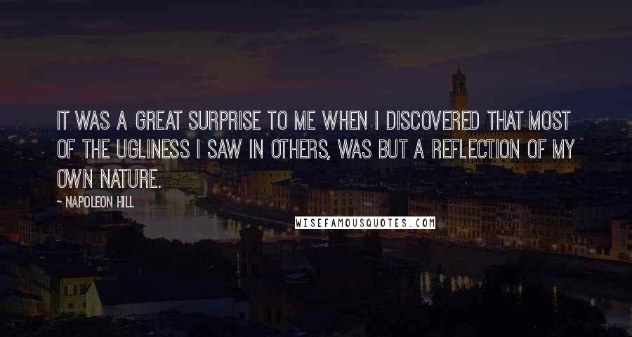 Napoleon Hill Quotes: It was a great surprise to me when I discovered that most of the ugliness I saw in others, was but a reflection of my own nature.