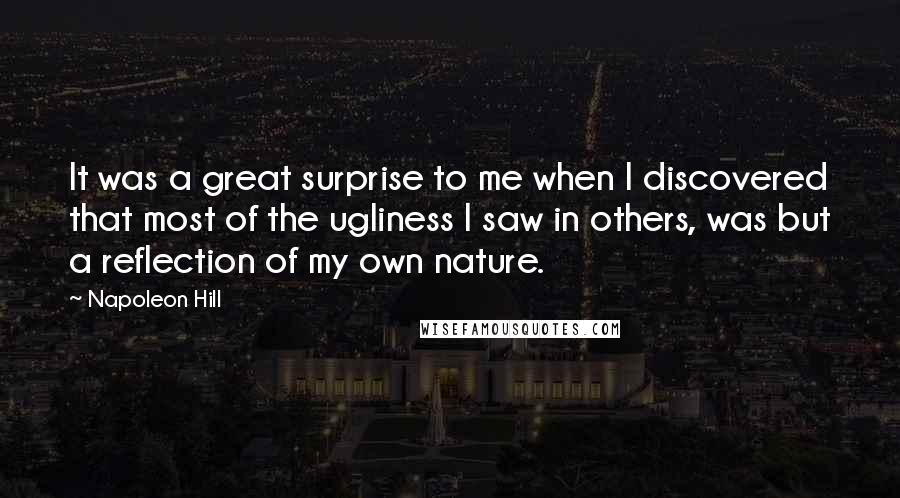 Napoleon Hill Quotes: It was a great surprise to me when I discovered that most of the ugliness I saw in others, was but a reflection of my own nature.