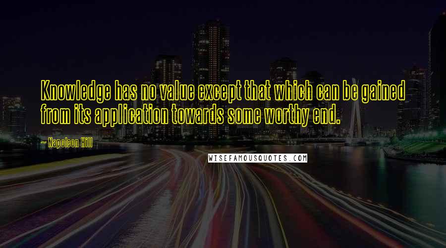 Napoleon Hill Quotes: Knowledge has no value except that which can be gained from its application towards some worthy end.