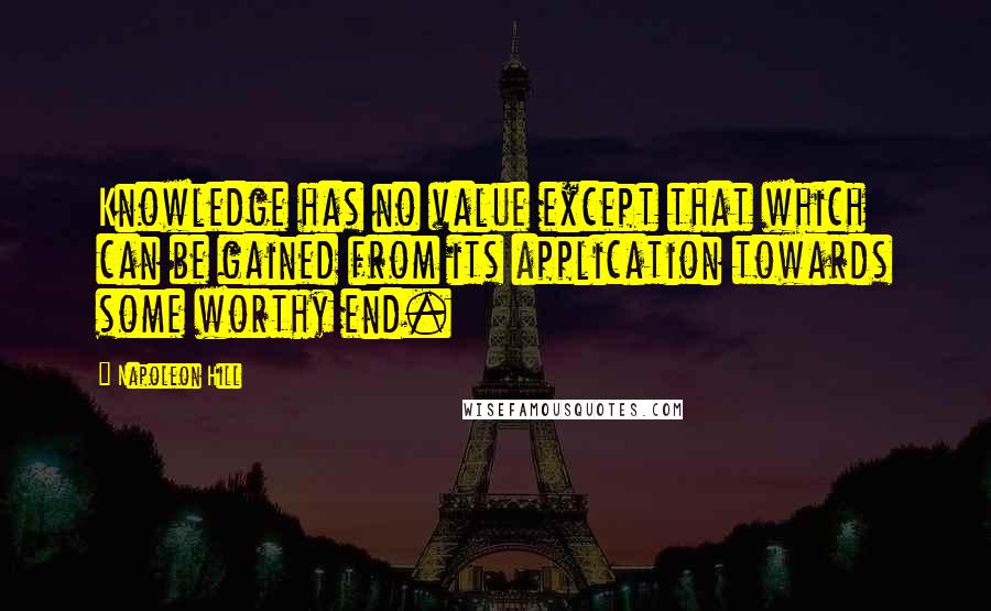 Napoleon Hill Quotes: Knowledge has no value except that which can be gained from its application towards some worthy end.