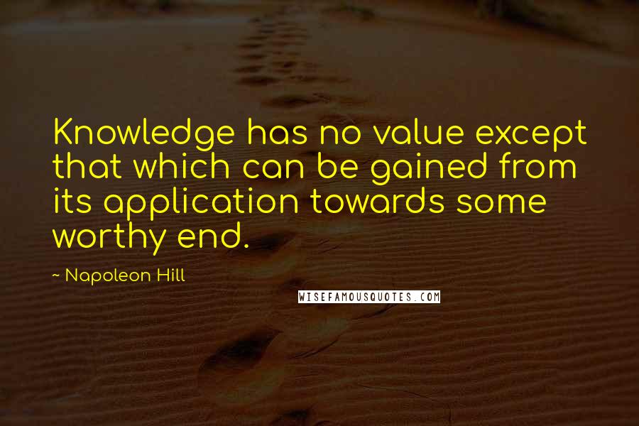 Napoleon Hill Quotes: Knowledge has no value except that which can be gained from its application towards some worthy end.