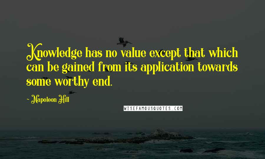 Napoleon Hill Quotes: Knowledge has no value except that which can be gained from its application towards some worthy end.