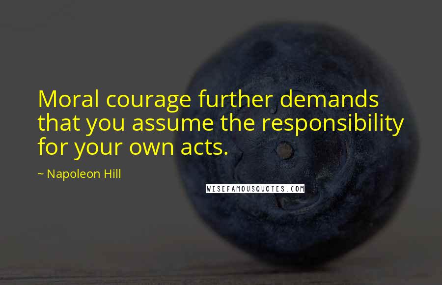 Napoleon Hill Quotes: Moral courage further demands that you assume the responsibility for your own acts.
