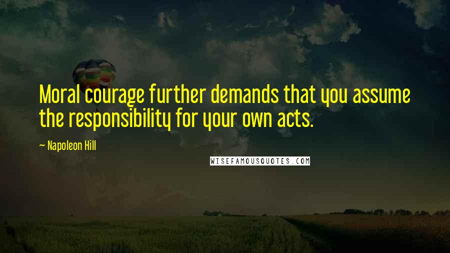 Napoleon Hill Quotes: Moral courage further demands that you assume the responsibility for your own acts.