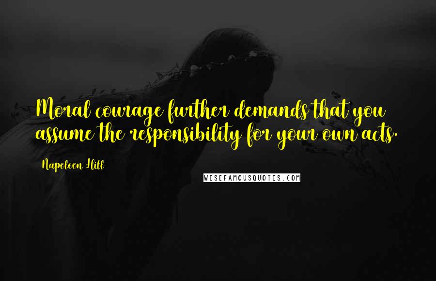 Napoleon Hill Quotes: Moral courage further demands that you assume the responsibility for your own acts.