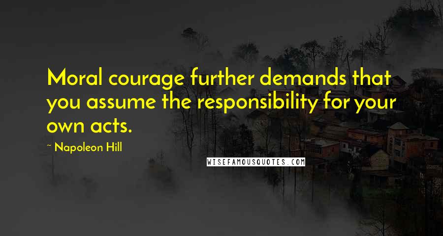 Napoleon Hill Quotes: Moral courage further demands that you assume the responsibility for your own acts.