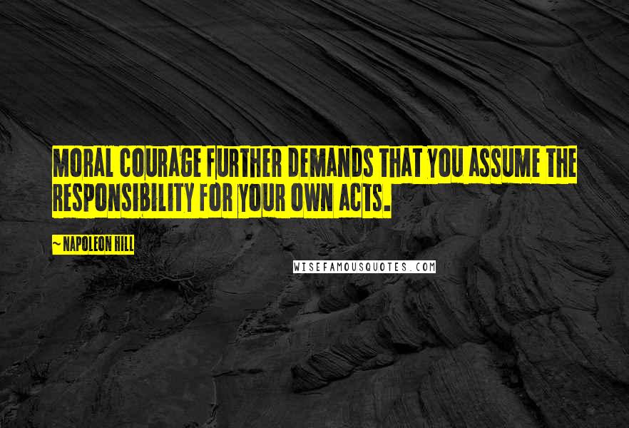 Napoleon Hill Quotes: Moral courage further demands that you assume the responsibility for your own acts.