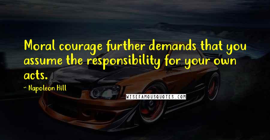 Napoleon Hill Quotes: Moral courage further demands that you assume the responsibility for your own acts.