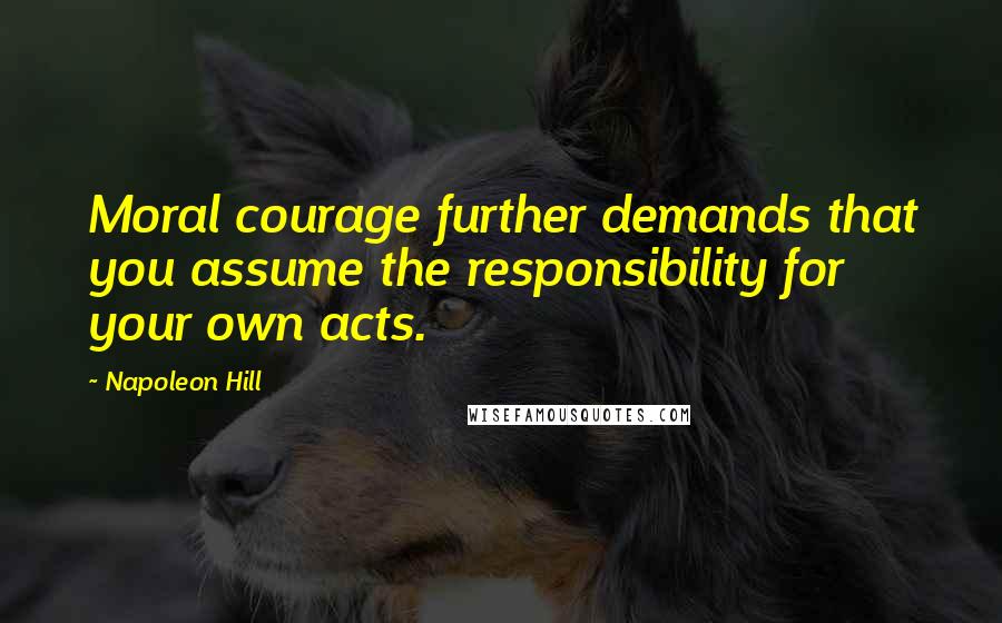 Napoleon Hill Quotes: Moral courage further demands that you assume the responsibility for your own acts.