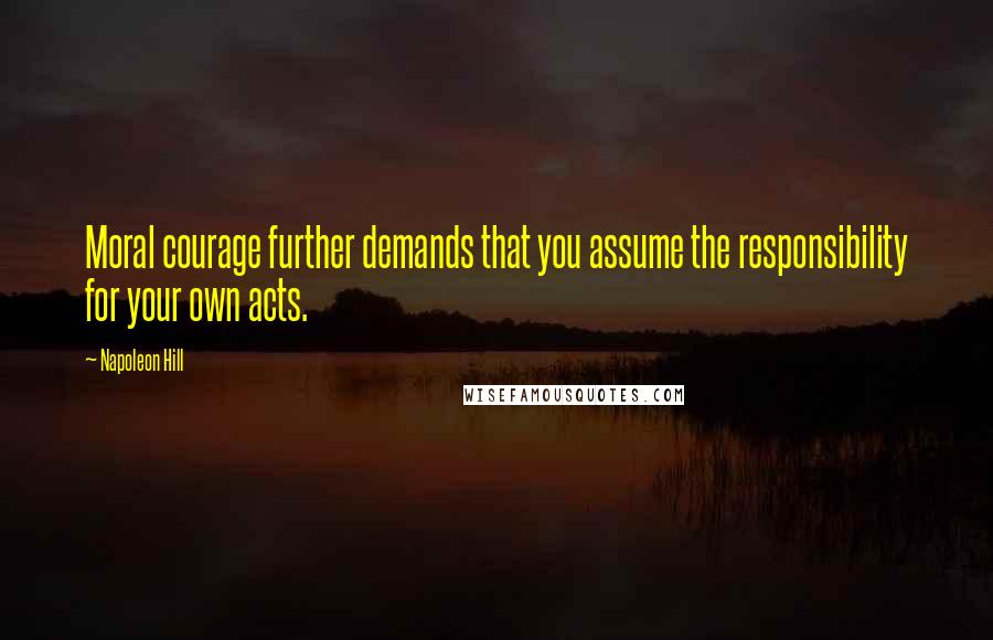 Napoleon Hill Quotes: Moral courage further demands that you assume the responsibility for your own acts.