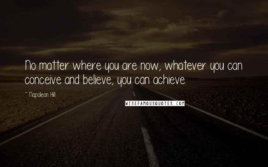 Napoleon Hill Quotes: No matter where you are now, whatever you can conceive and believe, you can achieve.