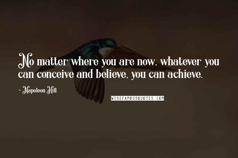 Napoleon Hill Quotes: No matter where you are now, whatever you can conceive and believe, you can achieve.