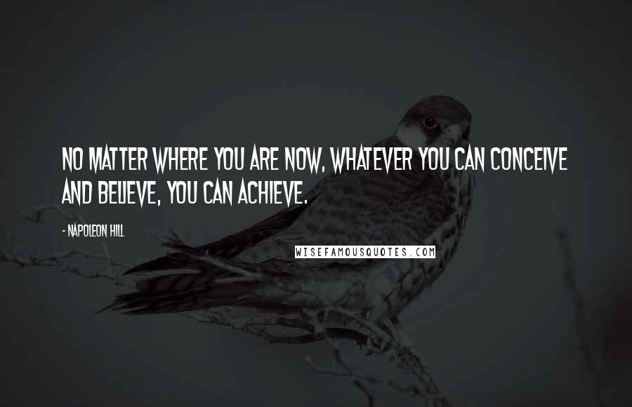 Napoleon Hill Quotes: No matter where you are now, whatever you can conceive and believe, you can achieve.