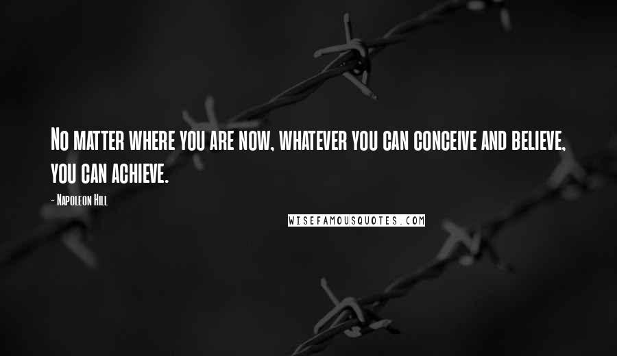 Napoleon Hill Quotes: No matter where you are now, whatever you can conceive and believe, you can achieve.