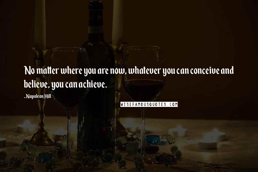 Napoleon Hill Quotes: No matter where you are now, whatever you can conceive and believe, you can achieve.
