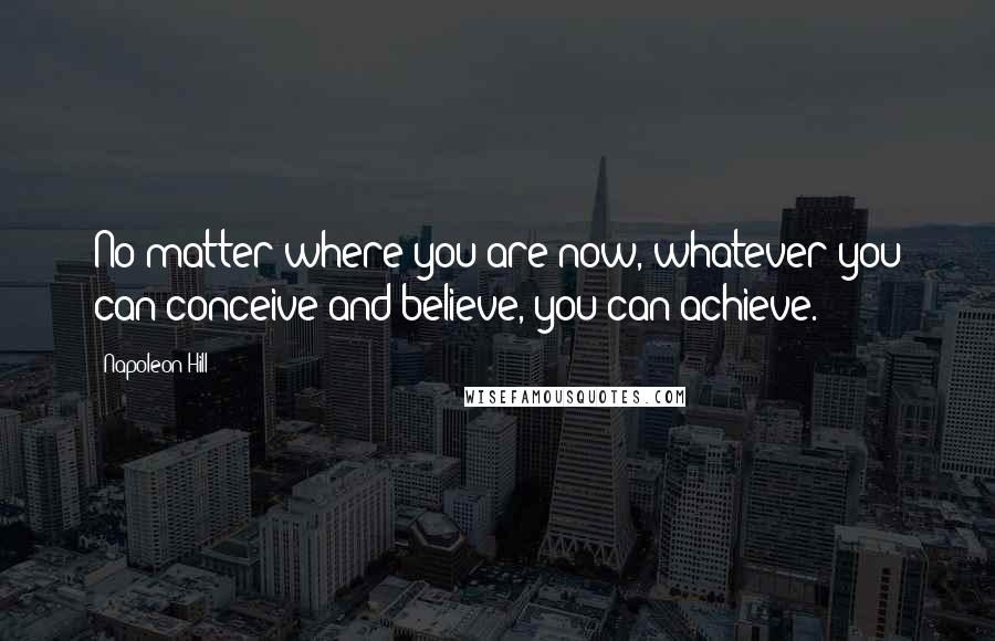 Napoleon Hill Quotes: No matter where you are now, whatever you can conceive and believe, you can achieve.