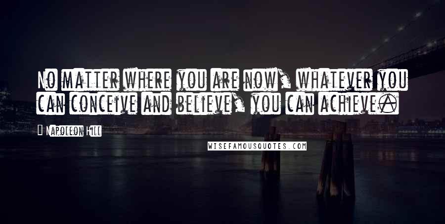 Napoleon Hill Quotes: No matter where you are now, whatever you can conceive and believe, you can achieve.