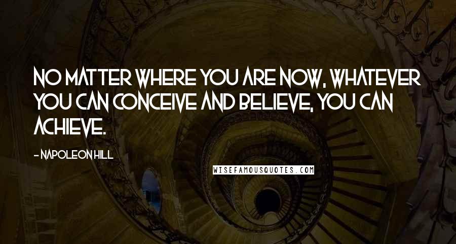 Napoleon Hill Quotes: No matter where you are now, whatever you can conceive and believe, you can achieve.