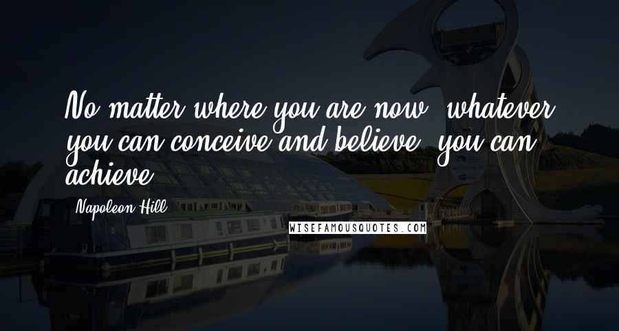 Napoleon Hill Quotes: No matter where you are now, whatever you can conceive and believe, you can achieve.