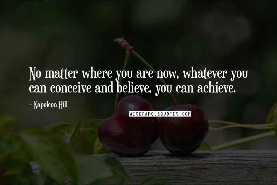 Napoleon Hill Quotes: No matter where you are now, whatever you can conceive and believe, you can achieve.