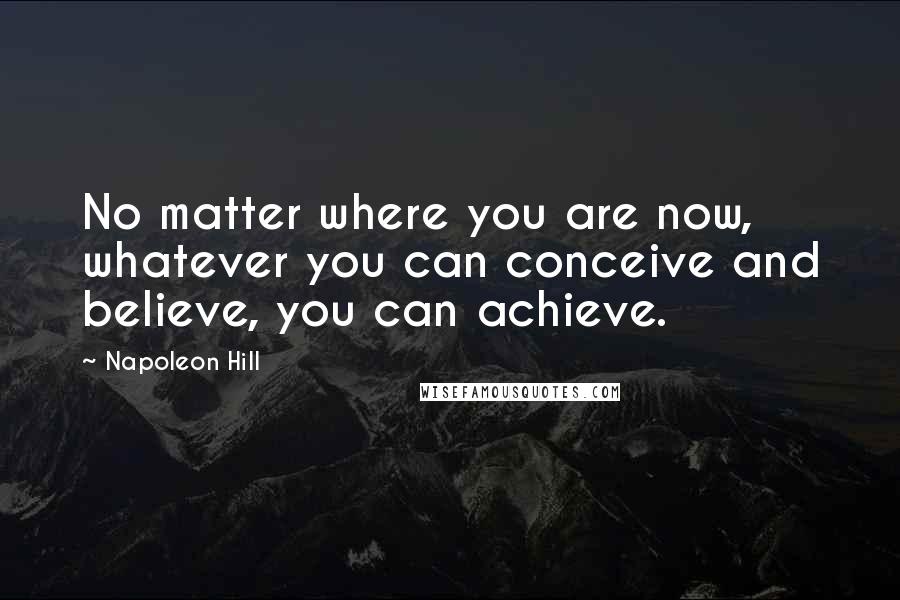 Napoleon Hill Quotes: No matter where you are now, whatever you can conceive and believe, you can achieve.