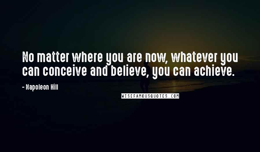 Napoleon Hill Quotes: No matter where you are now, whatever you can conceive and believe, you can achieve.