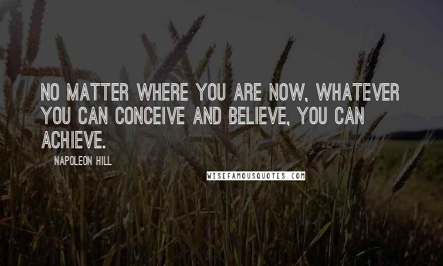 Napoleon Hill Quotes: No matter where you are now, whatever you can conceive and believe, you can achieve.