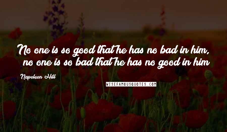 Napoleon Hill Quotes: No one is so good that he has no bad in him, & no one is so bad that he has no good in him