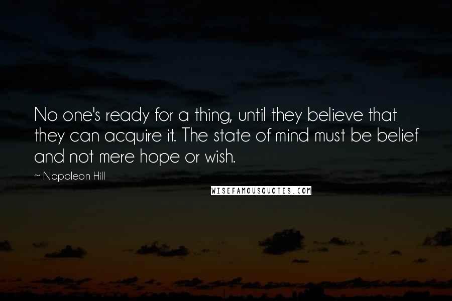 Napoleon Hill Quotes: No one's ready for a thing, until they believe that they can acquire it. The state of mind must be belief and not mere hope or wish.