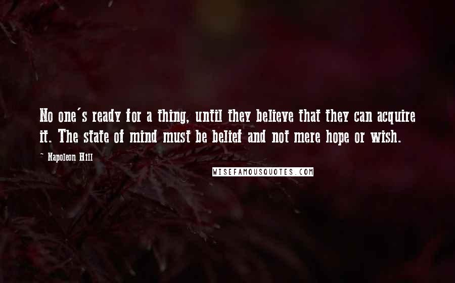 Napoleon Hill Quotes: No one's ready for a thing, until they believe that they can acquire it. The state of mind must be belief and not mere hope or wish.