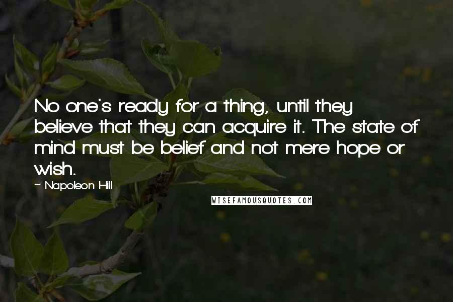 Napoleon Hill Quotes: No one's ready for a thing, until they believe that they can acquire it. The state of mind must be belief and not mere hope or wish.