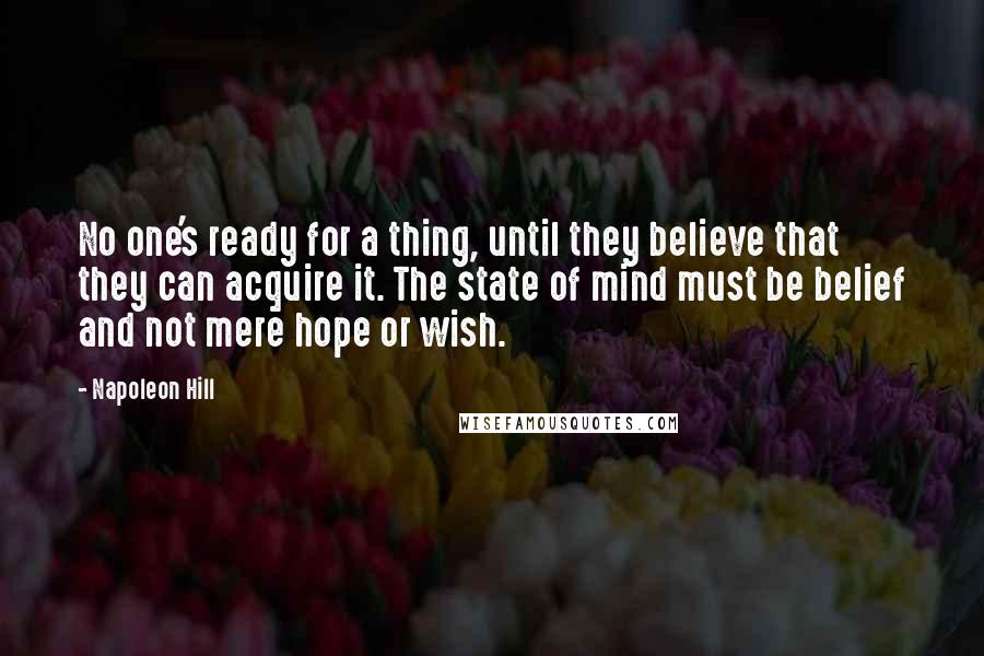 Napoleon Hill Quotes: No one's ready for a thing, until they believe that they can acquire it. The state of mind must be belief and not mere hope or wish.