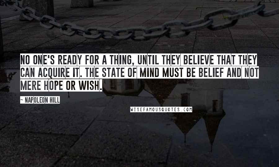 Napoleon Hill Quotes: No one's ready for a thing, until they believe that they can acquire it. The state of mind must be belief and not mere hope or wish.