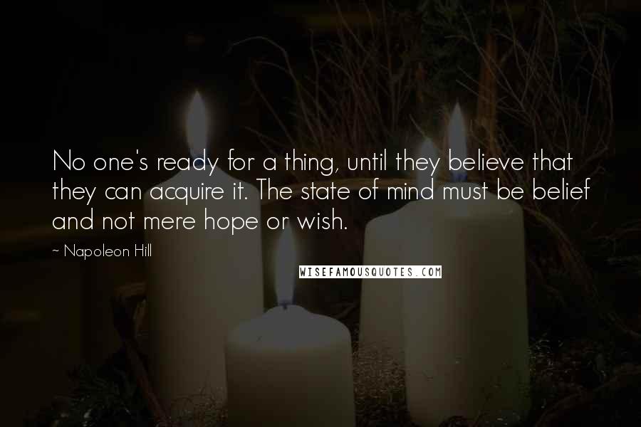 Napoleon Hill Quotes: No one's ready for a thing, until they believe that they can acquire it. The state of mind must be belief and not mere hope or wish.