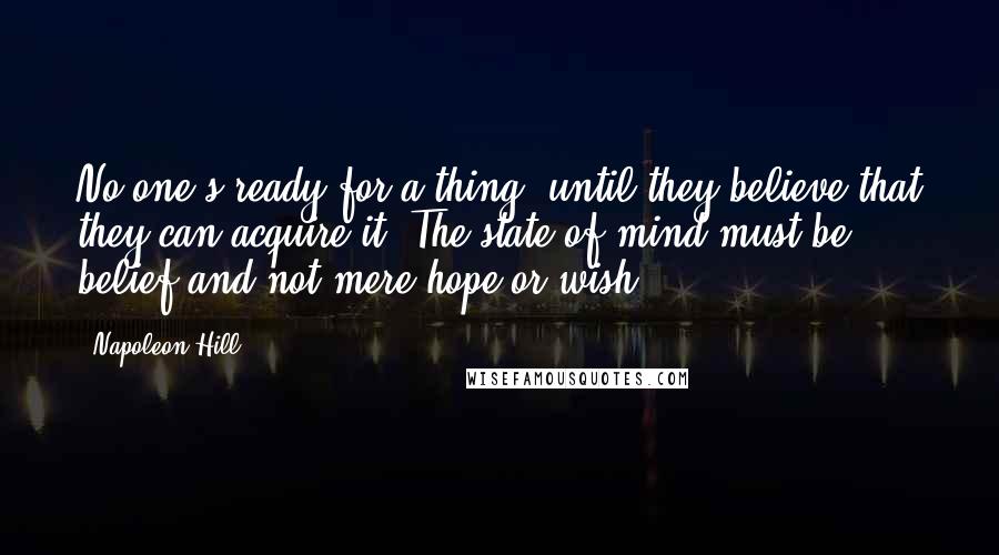 Napoleon Hill Quotes: No one's ready for a thing, until they believe that they can acquire it. The state of mind must be belief and not mere hope or wish.